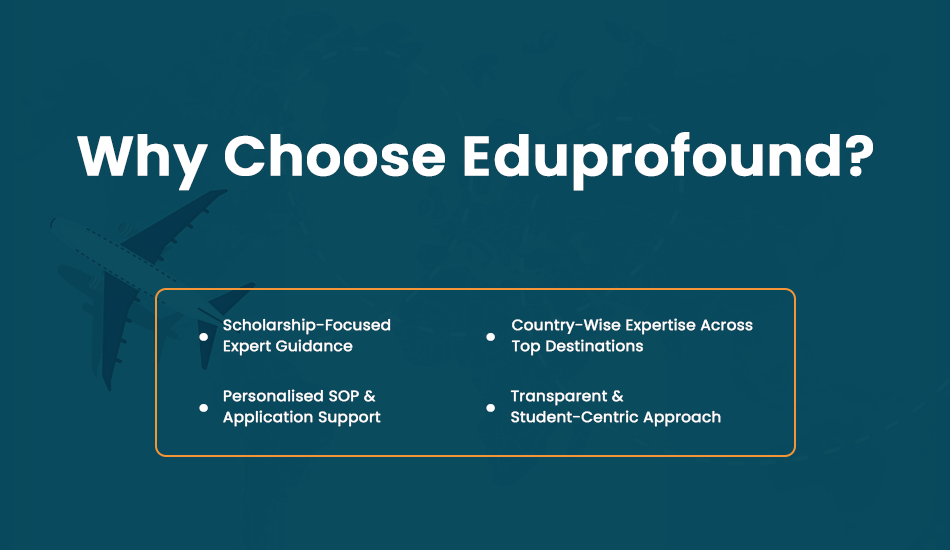 With 10+ years of experience, Eduprofound is a trusted study abroad consultancy helping Indian students secure admissions and the right scholarship abroad for a master’s degree. Our approach focuses on affordability, transparency, and long-term career success, also guiding you to the best country for a successful career and lifestyle. Scholarship-Focused Expert Guidance Eduprofound follows a scholarship-first counselling model. We assess each student’s academic profile, career goals, and budget to identify the most suitable scholarship programs for a master’s degree abroad, ensuring students explore funding opportunities alongside admissions. Country-Wise Expertise Across Top Destinations Our team provides specialised guidance for studying in the UK, USA, Canada, Australia, New Zealand, Europe, Germany, Ireland, and Singapore. Each country has unique scholarship rules and timelines, and our experience ensures accurate, country-specific advice. Personalised SOP & Application Support A strong SOP plays a crucial role in scholarship selection. Eduprofound helps students craft customised SOPs and applications aligned with scholarship requirements, highlighting leadership, achievements, and career intent. Transparent & Student-Centric Approach We believe in honest counselling and realistic expectations. From profile evaluation to visa support, Eduprofound offers complete guidance at every step, helping students study abroad confidently and affordably.